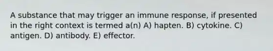 A substance that may trigger an immune response, if presented in the right context is termed a(n) A) hapten. B) cytokine. C) antigen. D) antibody. E) effector.