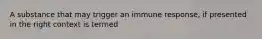 A substance that may trigger an immune response, if presented in the right context is termed