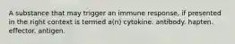 A substance that may trigger an immune response, if presented in the right context is termed a(n) cytokine. antibody. hapten. effector. antigen.