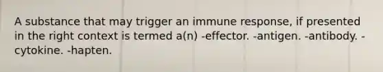 A substance that may trigger an immune response, if presented in the right context is termed a(n) -effector. -antigen. -antibody. -cytokine. -hapten.