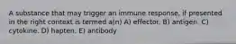 A substance that may trigger an immune response, if presented in the right context is termed a(n) A) effector. B) antigen. C) cytokine. D) hapten. E) antibody