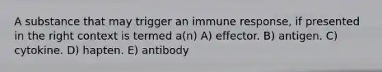 A substance that may trigger an immune response, if presented in the right context is termed a(n) A) effector. B) antigen. C) cytokine. D) hapten. E) antibody