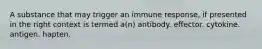 A substance that may trigger an immune response, if presented in the right context is termed a(n) antibody. effector. cytokine. antigen. hapten.