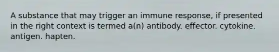 A substance that may trigger an immune response, if presented in the right context is termed a(n) antibody. effector. cytokine. antigen. hapten.