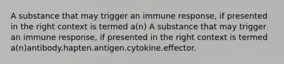 A substance that may trigger an immune response, if presented in the right context is termed a(n) A substance that may trigger an immune response, if presented in the right context is termed a(n)antibody.hapten.antigen.cytokine.effector.