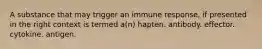 A substance that may trigger an immune response, if presented in the right context is termed a(n) hapten. antibody. effector. cytokine. antigen.