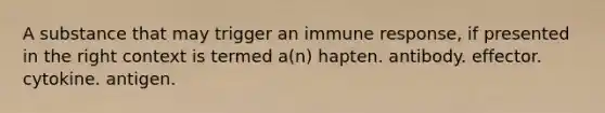 A substance that may trigger an immune response, if presented in the right context is termed a(n) hapten. antibody. effector. cytokine. antigen.