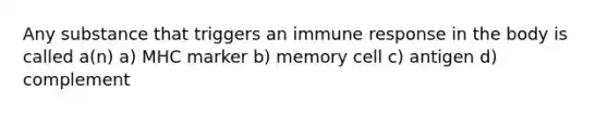 Any substance that triggers an immune response in the body is called a(n) a) MHC marker b) memory cell c) antigen d) complement