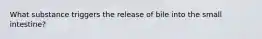 What substance triggers the release of bile into the small intestine?