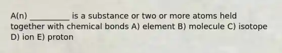 A(n) __________ is a substance or two or more atoms held together with chemical bonds A) element B) molecule C) isotope D) ion E) proton