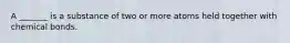 A _______ is a substance of two or more atoms held together with chemical bonds.