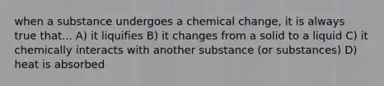 when a substance undergoes a chemical change, it is always true that... A) it liquifies B) it changes from a solid to a liquid C) it chemically interacts with another substance (or substances) D) heat is absorbed