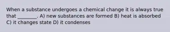 When a substance undergoes a chemical change it is always true that ________. A) new substances are formed B) heat is absorbed C) it changes state D) it condenses