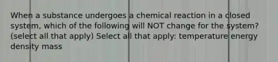 When a substance undergoes a chemical reaction in a closed system, which of the following will NOT change for the system? (select all that apply) Select all that apply: temperature energy density mass