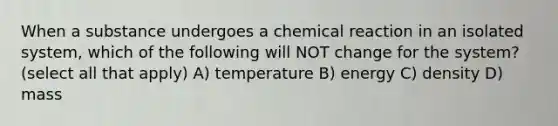 When a substance undergoes a chemical reaction in an isolated system, which of the following will NOT change for the system? (select all that apply) A) temperature B) energy C) density D) mass