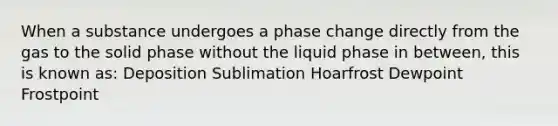 When a substance undergoes a phase change directly from the gas to the solid phase without the liquid phase in between, this is known as: Deposition Sublimation Hoarfrost Dewpoint Frostpoint