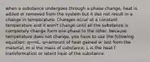 when a substance undergoes through a phase change, heat is added or removed from the system but it dos not result in a change in temperature. Changes occur at a constant temperature and it won't change until all the substance is completely change form one phase to the other. because temperature does not change, you have to use the following equation: q=mL. q=amount of heat gained or lost form the material, m si the mass of substance, L is the heat f transformation or latent heat of the substance.