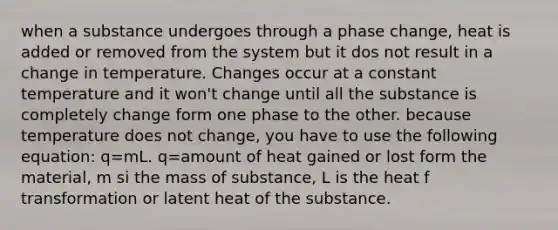 when a substance undergoes through a phase change, heat is added or removed from the system but it dos not result in a change in temperature. Changes occur at a constant temperature and it won't change until all the substance is completely change form one phase to the other. because temperature does not change, you have to use the following equation: q=mL. q=amount of heat gained or lost form the material, m si the mass of substance, L is the heat f transformation or latent heat of the substance.