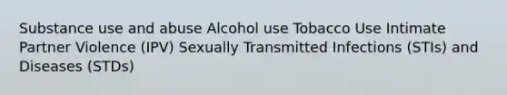 Substance use and abuse Alcohol use Tobacco Use Intimate Partner Violence (IPV) Sexually Transmitted Infections (STIs) and Diseases (STDs)