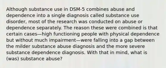 Although substance use in DSM-5 combines abuse and dependence into a single diagnosis called substance use disorder, most of the research was conducted on abuse or dependence separately. The reason these were combined is that certain cases—high functioning people with physical dependence but without much impairment—were falling into a gap between the milder substance abuse diagnosis and the more severe substance dependence diagnosis. With that in mind, what is (was) substance abuse?