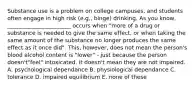 Substance use is a problem on college campuses, and students often engage in high risk (e.g., binge) drinking. As you know, _______________________ occurs when "more of a drug or substance is needed to give the same effect, or when taking the same amount of the substance no longer produces the same effect as it once did". This, however, does not mean the person's blood alcohol content is "lower" - just because the person doesn't"feel" intoxicated, it doesn't mean they are not impaired. A. psychological dependance B. physiological dependance C. tolerance D. impaired equilibrium E. none of these