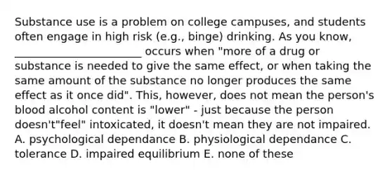 Substance use is a problem on college campuses, and students often engage in high risk (e.g., binge) drinking. As you know, _______________________ occurs when "more of a drug or substance is needed to give the same effect, or when taking the same amount of the substance no longer produces the same effect as it once did". This, however, does not mean the person's blood alcohol content is "lower" - just because the person doesn't"feel" intoxicated, it doesn't mean they are not impaired. A. psychological dependance B. physiological dependance C. tolerance D. impaired equilibrium E. none of these