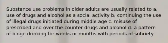 Substance use problems in older adults are usually related to a. use of drugs and alcohol as a social activity b. continuing the use of illegal drugs initiated during middle age c. misuse of prescribed and over-the-counter drugs and alcohol d. a pattern of binge drinking for weeks or months with periods of sobriety