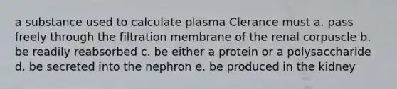 a substance used to calculate plasma Clerance must a. pass freely through the filtration membrane of the renal corpuscle b. be readily reabsorbed c. be either a protein or a polysaccharide d. be secreted into the nephron e. be produced in the kidney