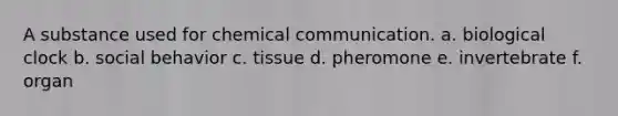 A substance used for chemical communication. a. biological clock b. social behavior c. tissue d. pheromone e. invertebrate f. organ