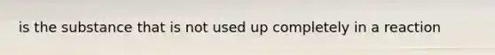 is the substance that is not used up completely in a reaction