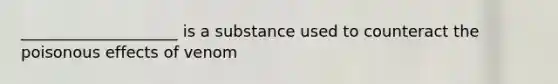 ____________________ is a substance used to counteract the poisonous effects of venom