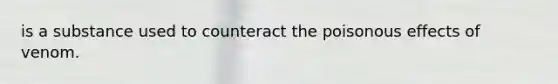is a substance used to counteract the poisonous effects of venom.