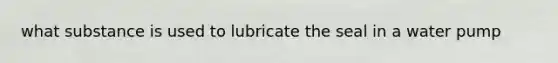 what substance is used to lubricate the seal in a water pump