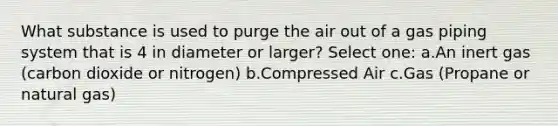 What substance is used to purge the air out of a gas piping system that is 4 in diameter or larger? Select one: a.An inert gas (carbon dioxide or nitrogen) b.Compressed Air c.Gas (Propane or natural gas)