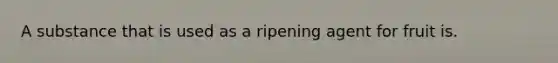 A substance that is used as a ripening agent for fruit is.