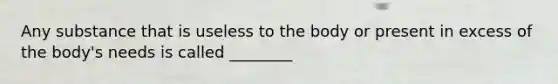 Any substance that is useless to the body or present in excess of the body's needs is called ________