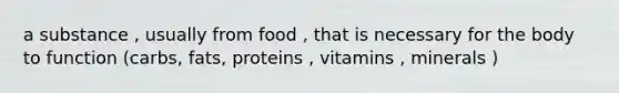 a substance , usually from food , that is necessary for the body to function (carbs, fats, proteins , vitamins , minerals )