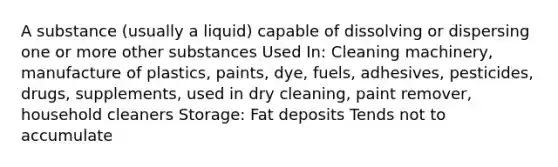 A substance (usually a liquid) capable of dissolving or dispersing one or more other substances Used In: Cleaning machinery, manufacture of plastics, paints, dye, fuels, adhesives, pesticides, drugs, supplements, used in dry cleaning, paint remover, household cleaners Storage: Fat deposits Tends not to accumulate