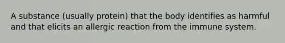 A substance (usually protein) that the body identifies as harmful and that elicits an allergic reaction from the immune system.