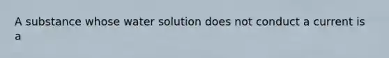 A substance whose water solution does not conduct a current is a