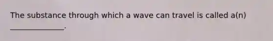 The substance through which a wave can travel is called a(n) ______________.