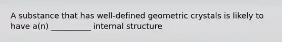 A substance that has well-defined geometric crystals is likely to have a(n) __________ internal structure