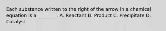 Each substance written to the right of the arrow in a chemical equation is a ________. A. Reactant B. Product C. Precipitate D. Catalyst