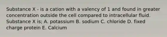 Substance X - is a cation with a valency of 1 and found in greater concentration outside the cell compared to intracellular fluid. Substance X is; A. potassium B. sodium C. chloride D. fixed charge protein E. Calcium