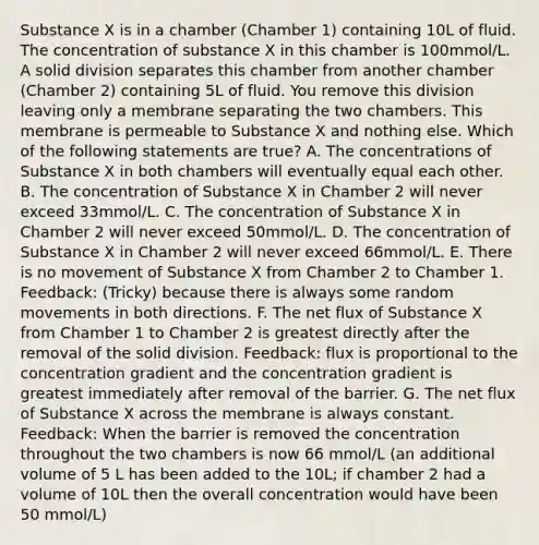 Substance X is in a chamber (Chamber 1) containing 10L of fluid. The concentration of substance X in this chamber is 100mmol/L. A solid division separates this chamber from another chamber (Chamber 2) containing 5L of fluid. You remove this division leaving only a membrane separating the two chambers. This membrane is permeable to Substance X and nothing else. Which of the following statements are true? A. The concentrations of Substance X in both chambers will eventually equal each other. B. The concentration of Substance X in Chamber 2 will never exceed 33mmol/L. C. The concentration of Substance X in Chamber 2 will never exceed 50mmol/L. D. The concentration of Substance X in Chamber 2 will never exceed 66mmol/L. E. There is no movement of Substance X from Chamber 2 to Chamber 1. Feedback: (Tricky) because there is always some random movements in both directions. F. The net flux of Substance X from Chamber 1 to Chamber 2 is greatest directly after the removal of the solid division. Feedback: flux is proportional to the concentration gradient and the concentration gradient is greatest immediately after removal of the barrier. G. The net flux of Substance X across the membrane is always constant. Feedback: When the barrier is removed the concentration throughout the two chambers is now 66 mmol/L (an additional volume of 5 L has been added to the 10L; if chamber 2 had a volume of 10L then the overall concentration would have been 50 mmol/L)