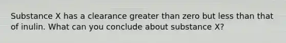 Substance X has a clearance <a href='https://www.questionai.com/knowledge/ktgHnBD4o3-greater-than' class='anchor-knowledge'>greater than</a> zero but <a href='https://www.questionai.com/knowledge/k7BtlYpAMX-less-than' class='anchor-knowledge'>less than</a> that of inulin. What can you conclude about substance X?