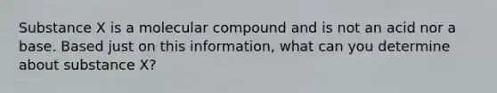 Substance X is a molecular compound and is not an acid nor a base. Based just on this information, what can you determine about substance X?