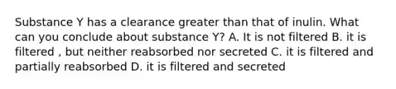 Substance Y has a clearance greater than that of inulin. What can you conclude about substance Y? A. It is not filtered B. it is filtered , but neither reabsorbed nor secreted C. it is filtered and partially reabsorbed D. it is filtered and secreted