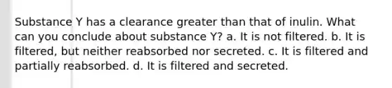 Substance Y has a clearance <a href='https://www.questionai.com/knowledge/ktgHnBD4o3-greater-than' class='anchor-knowledge'>greater than</a> that of inulin. What can you conclude about substance Y? a. It is not filtered. b. It is filtered, but neither reabsorbed nor secreted. c. It is filtered and partially reabsorbed. d. It is filtered and secreted.