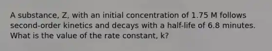 A substance, Z, with an initial concentration of 1.75 M follows second-order kinetics and decays with a half-life of 6.8 minutes. What is the value of the rate constant, k?